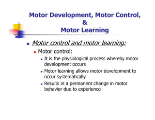 Motor Development, Motor Control,
&
Motor Learning
Motor control and motor learning:
Motor control:
It is the physiological process whereby motor
development occurs
Motor learning allows motor development to
occur systematically
Results in a permanent change in motor
behavior due to experience
 