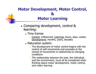Motor Development, Motor Control,
&
Motor Learning
Comparing development, control &
learning:
Time frames
Control: millisecond. Learning: hours, days, weeks.
Development: months, years, decades
Maturation system:
The development of motor control begins with the
control of self-movements and procedes to the
control of movements in relationship to changing
conditions
The relationship between the task, the individual,
and the environment, must all be considered when
thinking about motor development, motor control,
and motor learning
 