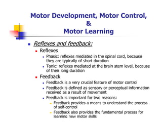 Motor Development, Motor Control,
&
Motor Learning
Reflexes and feedback:
Reflexes
Phasic: reflexes mediated in the spinal cord, because
they are typically of short duration
Tonic: reflexes mediated at the brain stem level, because
of their long duration
Feedback
Feedback is a very crucial feature of motor control
Feedback is defined as sensory or perceptual information
received as a result of movement
Feedback is important for two reasons:
Feedback provides a means to understand the process
of self-control
Feedback also provides the fundamental process for
learning new motor skills
 