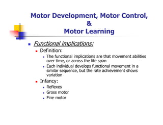 Motor Development, Motor Control,
&
Motor Learning
Functional implications:
Definition:
The functional implications are that movement abilities
over time, or across the life span
Each individual develops functional movement in a
similar sequence, but the rate achievement shows
variation
Infancy:
Reflexes
Gross motor
Fine motor
 