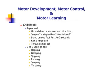 Motor Development, Motor Control,
&
Motor Learning
Childhood:
2-year-old
Up and down stairs one step at a time
Jump off a step with a 2-foot take-off
Stand on one foot for 1 to 3 seconds
Kick a large ball
Throw a small ball
3 to 6 years of age
Hopping
Galloping
Skipping
Running
Jumping
Throwing
 