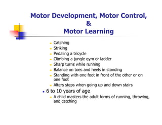 Motor Development, Motor Control,
&
Motor Learning
Catching
Striking
Pedaling a tricycle
Climbing a jungle gym or ladder
Sharp turns while running
Balance on toes and heels in standing
Standing with one foot in front of the other or on
one foot
Alters steps when going up and down stairs
6 to 10 years of age
A child masters the adult forms of running, throwing,
and catching
 
