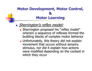 Motor Development, Motor Control,
&
Motor Learning
Sherrington’s reflex model:
Sherrington proposed his “reflex model”
wherein a sequence of reflexes formed the
building blocks of complex motor behavior
Unfortunately, this theory did not explain
movement that occurs without sensory
stimulus, nor did it explain how actions
were modified depending on the context in
which they occur
 