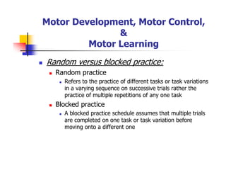 Motor Development, Motor Control,
&
Motor Learning
Random versus blocked practice:
Random practice
Refers to the practice of different tasks or task variations
in a varying sequence on successive trials rather the
practice of multiple repetitions of any one task
Blocked practice
A blocked practice schedule assumes that multiple trials
are completed on one task or task variation before
moving onto a different one
 