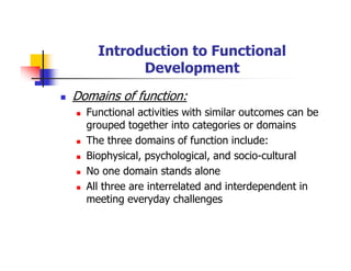 Introduction to Functional
Development
Domains of function:
Functional activities with similar outcomes can be
grouped together into categories or domains
The three domains of function include:
Biophysical, psychological, and socio-cultural
No one domain stands alone
All three are interrelated and interdependent in
meeting everyday challenges
 