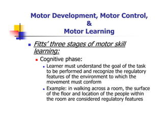 Motor Development, Motor Control,
&
Motor Learning
Fitts’ three stages of motor skill
learning:
Cognitive phase:
Learner must understand the goal of the task
to be performed and recognize the regulatory
features of the environment to which the
movement must conform
Example: in walking across a room, the surface
of the floor and location of the people within
the room are considered regulatory features
 