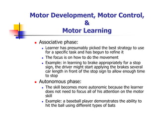 Motor Development, Motor Control,
&
Motor Learning
Associative phase:
Learner has presumably picked the best strategy to use
for a specific task and has begun to refine it
The focus is on how to do the movement
Example: in learning to brake appropriately for a stop
sign, the driver might start applying the brakes several
car length in front of the stop sign to allow enough time
to stop
Autonomous phase:
The skill becomes more autonomic because the learner
does not need to focus all of his attention on the motor
skill
Example: a baseball player demonstrates the ability to
hit the ball using different types of bats
 