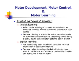 Motor Development, Motor Control,
&
Motor Learning
Implicit and explicit learning:
Implicit learning:
Refers to the learning of complex information in an
incidental manner, without awareness of what has been
learned
Example: the boy is able to throw the basketball while
his attention is diverted toward the yelling crowd during
a game, but he still accurately gets the ball in the net
Explicit learning:
Has traditionally been linked with conscious recall of
information or declarative memory
Example: a boy throwing a basketball into net must
learn about the size and texture of the ball and how he
can manipulate it with his hands
 
