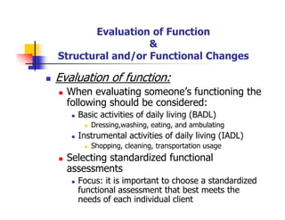 Evaluation of Function
&
Structural and/or Functional Changes
Evaluation of function:
When evaluating someone’s functioning the
following should be considered:
Basic activities of daily living (BADL)
Dressing,washing, eating, and ambulating
Instrumental activities of daily living (IADL)
Shopping, cleaning, transportation usage
Selecting standardized functional
assessments
Focus: it is important to choose a standardized
functional assessment that best meets the
needs of each individual client
 