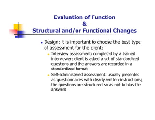 Evaluation of Function
&
Structural and/or Functional Changes
Design: it is important to choose the best type
of assessment for the client:
Interview assessment: completed by a trained
interviewer; client is asked a set of standardized
questions and the answers are recorded in a
standardized format
Self-administered assessment: usually presented
as questionnaires with clearly written instructions;
the questions are structured so as not to bias the
answers
 
