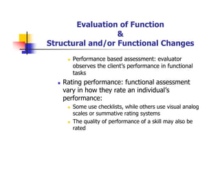 Evaluation of Function
&
Structural and/or Functional Changes
Performance based assessment: evaluator
observes the client’s performance in functional
tasks
Rating performance: functional assessment
vary in how they rate an individual’s
performance:
Some use checklists, while others use visual analog
scales or summative rating systems
The quality of performance of a skill may also be
rated
 