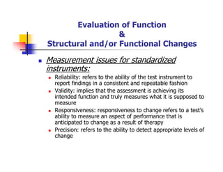 Evaluation of Function
&
Structural and/or Functional Changes
Measurement issues for standardized
instruments:
Reliability: refers to the ability of the test instrument to
report findings in a consistent and repeatable fashion
Validity: implies that the assessment is achieving its
intended function and truly measures what it is supposed to
measure
Responsiveness: responsiveness to change refers to a test’s
ability to measure an aspect of performance that is
anticipated to change as a result of therapy
Precision: refers to the ability to detect appropriate levels of
change
 