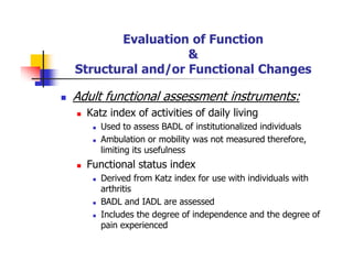 Evaluation of Function
&
Structural and/or Functional Changes
Adult functional assessment instruments:
Katz index of activities of daily living
Used to assess BADL of institutionalized individuals
Ambulation or mobility was not measured therefore,
limiting its usefulness
Functional status index
Derived from Katz index for use with individuals with
arthritis
BADL and IADL are assessed
Includes the degree of independence and the degree of
pain experienced
 