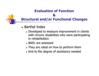 Evaluation of Function
&
Structural and/or Functional Changes
Barthel Index
Developed to measure improvement in clients
with chronic disabilities who were participating
in rehabilitation
BADL are assessed
They are rated on how to perform them
And to the degree of assistance needed
 