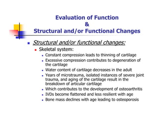 Evaluation of Function
&
Structural and/or Functional Changes
Structural and/or functional changes:
Skeletal system:
Constant compression leads to thinning of cartilage
Excessive compression contributes to degeneration of
the cartilage
Water content of cartilage decreases in the adult
Years of microtrauma, isolated instances of severe joint
trauma, and aging of the cartilage result in the
breakdown of articular cartilage
Which contributes to the development of osteoarthritis
IVDs become flattened and less resilient with age
Bone mass declines with age leading to osteoporosis
 
