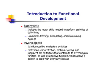 Introduction to Functional
Development
Biophysical:
Includes the motor skills needed to perform activities of
daily living
Examples: dressing, ambulating, and maintaining
hygiene
Psychological:
Is influenced by intellectual activities
Motivation, concentration, problem solving, and
judgment are all factors that contribute to psychological
function, as well as affective function, which allows a
person to cope with everyday stresses
 
