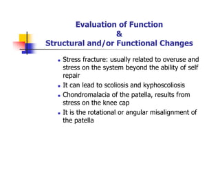 Evaluation of Function
&
Structural and/or Functional Changes
Stress fracture: usually related to overuse and
stress on the system beyond the ability of self
repair
It can lead to scoliosis and kyphoscoliosis
Chondromalacia of the patella, results from
stress on the knee cap
It is the rotational or angular misalignment of
the patella
 