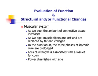 Evaluation of Function
&
Structural and/or Functional Changes
Muscular system
As we age, the amount of connective tissue
increases
As we age, muscle fibers are lost and are
replaced by fat and collagen
In the older adult, the three phases of isotonic
cure are prolonged
Loss of strength is associated with a loss of
function
Power diminishes with age
 