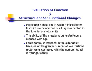 Evaluation of Function
&
Structural and/or Functional Changes
Motor unit remodeling is when a muscle fiber
loses its motor neurons resulting in a decline in
the functional motor units
The ability of the muscle to generate force is
reduced with age
Force control is lessened in the older adult
because of the greater number of low treshold
motor units compared with the number found
in younger adults
 