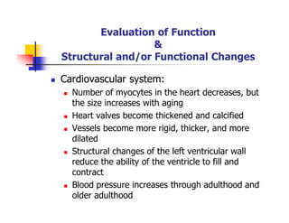 Evaluation of Function
&
Structural and/or Functional Changes
Cardiovascular system:
Number of myocytes in the heart decreases, but
the size increases with aging
Heart valves become thickened and calcified
Vessels become more rigid, thicker, and more
dilated
Structural changes of the left ventricular wall
reduce the ability of the ventricle to fill and
contract
Blood pressure increases through adulthood and
older adulthood
 