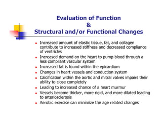 Evaluation of Function
&
Structural and/or Functional Changes
Increased amount of elastic tissue, fat, and collagen
contribute to increased stiffness and decreased compliance
of ventricles
Increased demand on the heart to pump blood through a
less compliant vascular system
Increased fat is found within the epicardium
Changes in heart vessels and conduction system
Calcification within the aortic and mitral valves impairs their
ability to close completely
Leading to increased chance of a heart murmur
Vessels become thicker, more rigid, and more dilated leading
to arteriosclerosis
Aerobic exercise can minimize the age related changes
 