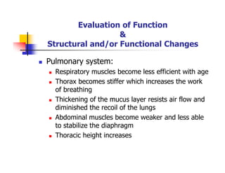 Evaluation of Function
&
Structural and/or Functional Changes
Pulmonary system:
Respiratory muscles become less efficient with age
Thorax becomes stiffer which increases the work
of breathing
Thickening of the mucus layer resists air flow and
diminished the recoil of the lungs
Abdominal muscles become weaker and less able
to stabilize the diaphragm
Thoracic height increases
 