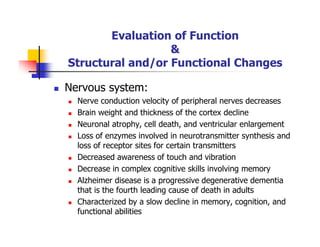 Evaluation of Function
&
Structural and/or Functional Changes
Nervous system:
Nerve conduction velocity of peripheral nerves decreases
Brain weight and thickness of the cortex decline
Neuronal atrophy, cell death, and ventricular enlargement
Loss of enzymes involved in neurotransmitter synthesis and
loss of receptor sites for certain transmitters
Decreased awareness of touch and vibration
Decrease in complex cognitive skills involving memory
Alzheimer disease is a progressive degenerative dementia
that is the fourth leading cause of death in adults
Characterized by a slow decline in memory, cognition, and
functional abilities
 