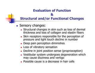 Evaluation of Function
&
Structural and/or Functional Changes
Sensory changes:
Structural changes in skin such as loss of dermal
thickness and loss of collagen and elastin fibers
Skin receptors responsible for the perception of
pressure and light touch decline in number
Deep pain perception diminishes
Loss of vibratory sensation
Decline in joint position sense (proprioception)
Vestibular system undergoes degeneration which
may cause dizziness and vertigo
Possible cause is a decrease in hair cells
 