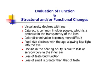 Evaluation of Function
&
Structural and/or Functional Changes
Visual acuity declines with age
Cataract is common in older people, which is a
decrease in the transparency of the lens
Color discrimination becomes more difficult
Pupil size declines with the age allowing less light
into the eye
Decline in the hearing acuity is due to loss of
sensory cells in the inner ear
Loss of taste bud function
Loss of smell is greater than that of taste
 