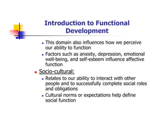 Introduction to Functional
Development
This domain also influences how we perceive
our ability to function
Factors such as anxiety, depression, emotional
well-being, and self-esteem influence affective
function
Socio-cultural:
Relates to our ability to interact with other
people and to successfully complete social roles
and obligations
Cultural norms or expectations help define
social function
 