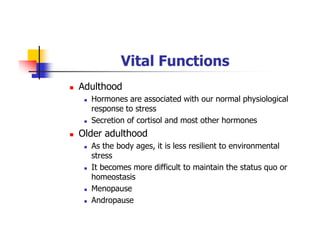 Vital Functions
Adulthood
Hormones are associated with our normal physiological
response to stress
Secretion of cortisol and most other hormones
Older adulthood
As the body ages, it is less resilient to environmental
stress
It becomes more difficult to maintain the status quo or
homeostasis
Menopause
Andropause
 