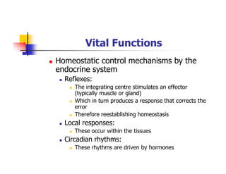 Vital Functions
Homeostatic control mechanisms by the
endocrine system
Reflexes:
The integrating centre stimulates an effector
(typically muscle or gland)
Which in turn produces a response that corrects the
error
Therefore reestablishing homeostasis
Local responses:
These occur within the tissues
Circadian rhythms:
These rhythms are driven by hormones
 