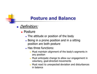 Posture and Balance
Definition:
Posture
The attitude or position of the body
Being in a prone position and in a sitting
position are both posture
Has three functions:
Must maintain alignment of the body’s segments in
any position
Must anticipate change to allow our engagement in
voluntary, goal-directed movements
Must react to unexpected deviation and disturbances
in balance
 
