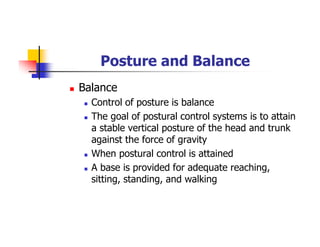 Posture and Balance
Balance
Control of posture is balance
The goal of postural control systems is to attain
a stable vertical posture of the head and trunk
against the force of gravity
When postural control is attained
A base is provided for adequate reaching,
sitting, standing, and walking
 