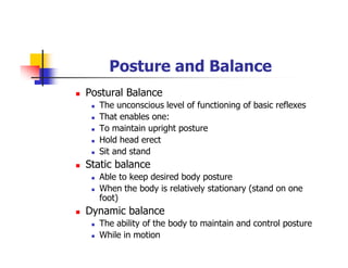 Posture and Balance
Postural Balance
The unconscious level of functioning of basic reflexes
That enables one:
To maintain upright posture
Hold head erect
Sit and stand
Static balance
Able to keep desired body posture
When the body is relatively stationary (stand on one
foot)
Dynamic balance
The ability of the body to maintain and control posture
While in motion
 