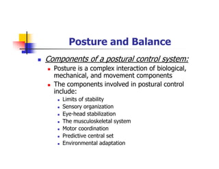 Posture and Balance
Components of a postural control system:
Posture is a complex interaction of biological,
mechanical, and movement components
The components involved in postural control
include:
Limits of stability
Sensory organization
Eye-head stabilization
The musculoskeletal system
Motor coordination
Predictive central set
Environmental adaptation
 