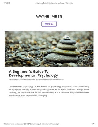 4/18/2018 A Beginner’s Guide To Developmental Psychology – Wayne Imber
https://wayneimber.wordpress.com/2017/12/12/a-beginners-guide-to-developmental-psychology/ 1/7
WAYNE IMBER
A Beginner’s Guide To
Developmental Psychology
december 12, 2017 by wayneimber, posted in developmental psychology
Developmental psychology is the branch of psychology concerned with scientifically
studying how and why human beings change over the course of their lives. Though it was
initially just concerned with infants and children, it is a field that today accommodates
adolescence, adult development, and aging.
 MENU
 