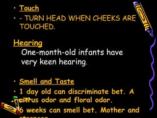 • Touch
• - TURN HEAD WHEN CHEEKS ARE
TOUCHED.
• Smell and Taste
• 1 day old can discriminate bet. A
citrus odor and floral odor.
• 6 weeks can smell bet. Mother and
Hearing
One-month-old infants have
very keen hearing.
 