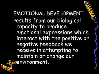 EMOTIONAL DEVELOPMENT
results from our biological
capacity to produce
emotional expressions which
interact with the positive or
negative feedback we
receive in attempting to
maintain or change our
environment.
 