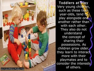 Toddlers at Play
Very young children,
such as these two-
year-olds, tend to
play alongside one
another rather than
with each other.
They also do not
understand
the concept of
sharing their
possessions. As
children grow older,
they learn to interact
more with their
playmates and to
consider the interests
of others.
 
