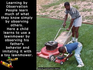 Learning by
Observation
People learn
much of what
they know simply
by observing
others.
Here a child
learns to use a
lawnmower by
observing his
father’s
behavior and
imitating it with
a toy lawnmower.
 