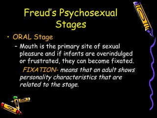 Freud’s Psychosexual
Stages
• ORAL Stage
– Mouth is the primary site of sexual
pleasure and if infants are overindulged
or frustrated, they can become fixated.
FIXATION- means that an adult shows
personality characteristics that are
related to the stage.
 