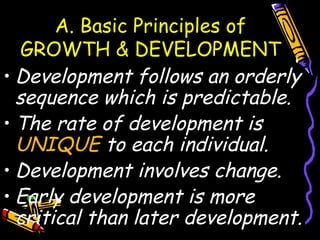 A. Basic Principles of
GROWTH & DEVELOPMENT
• Development follows an orderly
sequence which is predictable.
• The rate of development is
UNIQUE to each individual.
• Development involves change.
• Early development is more
critical than later development.
 
