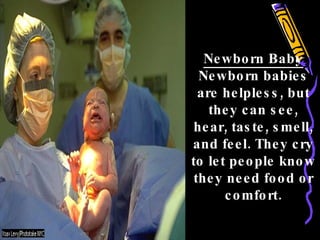 Newborn Baby Newborn babies are helpless, but they can see, hear, taste, smell, and feel. They cry to let people know they need food or comfort. 