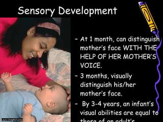 Sensory Development Sight At 1 month, can distinguish mother’s face WITH THE HELP OF HER MOTHER’S VOICE. 3 months, visually distinguish his/her mother’s face. By 3-4 years, an infant’s visual abilities are equal to those of an adult’s. 