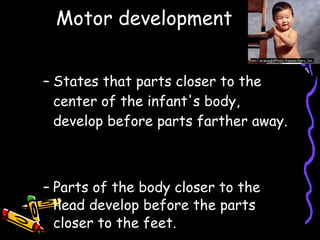 Motor development Proximodistal principle States that parts closer to the center of the infant's body, develop before parts farther away. Cephalocaudal principle Parts of the body closer to the head develop before the parts closer to the feet. 