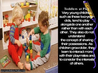 Toddlers at Play Very young children, such as these two-year-olds, tend to play alongside one another rather than with each other. They also do not understand  the concept of sharing their possessions. As children grow older, they learn to interact more with their playmates and to consider the interests of others. 