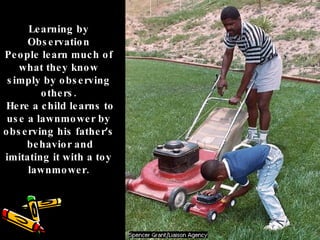 Learning by Observation People learn much of what they know simply by observing others. Here a child learns to use a lawnmower by observing his father ’ s behavior and imitating it with a toy lawnmower. 