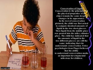 Conservation of Liquid Conservation is the principle that the physical properties of an object remain the same despite changes in its appearance. In the test of conservation pictured, the child was first asked to compare identical amounts of liquid in the two short glasses. Then liquid from the middle glass was poured into the taller, skinnier glass. The child has indicated that the amounts of liquid in the  two different glasses are still the same, indicating that she understands conservation. Swiss psychologist Jean Piaget believed that the ability  to understand conservation marks an important developmental milestone for children. 