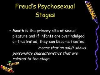Freud’s Psychosexual Stages ORAL Stage Mouth is the primary site of sexual pleasure and if infants are overindulged or frustrated, they can become fixated. FIXATION-  means that an adult shows personality characteristics that are related to the stage.  